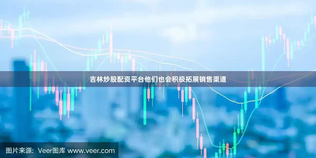 吉林炒股配资平台他们也会积极拓展销售渠道