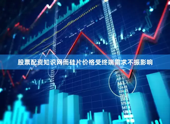 股票配资知识网而硅片价格受终端需求不振影响