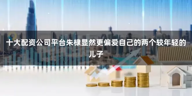 十大配资公司平台朱棣显然更偏爱自己的两个较年轻的儿子