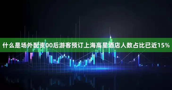 什么是场外配资00后游客预订上海高星酒店人数占比已近15%