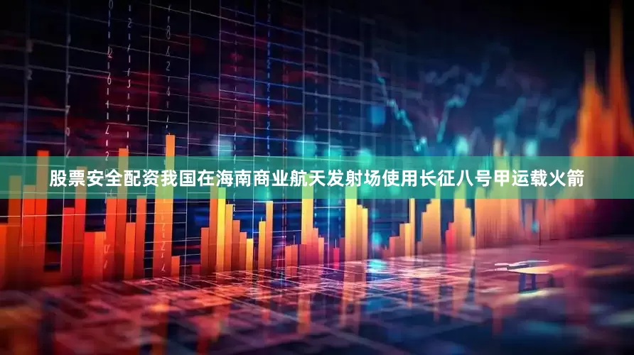 股票安全配资我国在海南商业航天发射场使用长征八号甲运载火箭