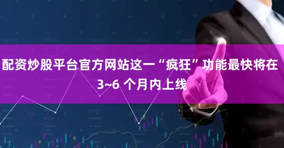 配资炒股平台官方网站这一“疯狂”功能最快将在 3~6 个月内上线