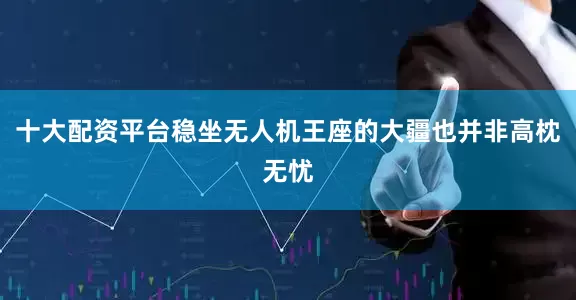 十大配资平台稳坐无人机王座的大疆也并非高枕无忧