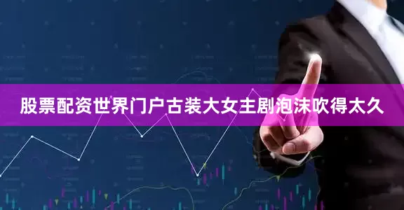 股票配资世界门户古装大女主剧泡沫吹得太久