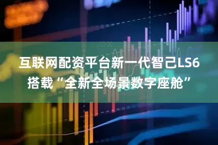 互联网配资平台　　新一代智己LS6搭载“全新全场景数字座舱”