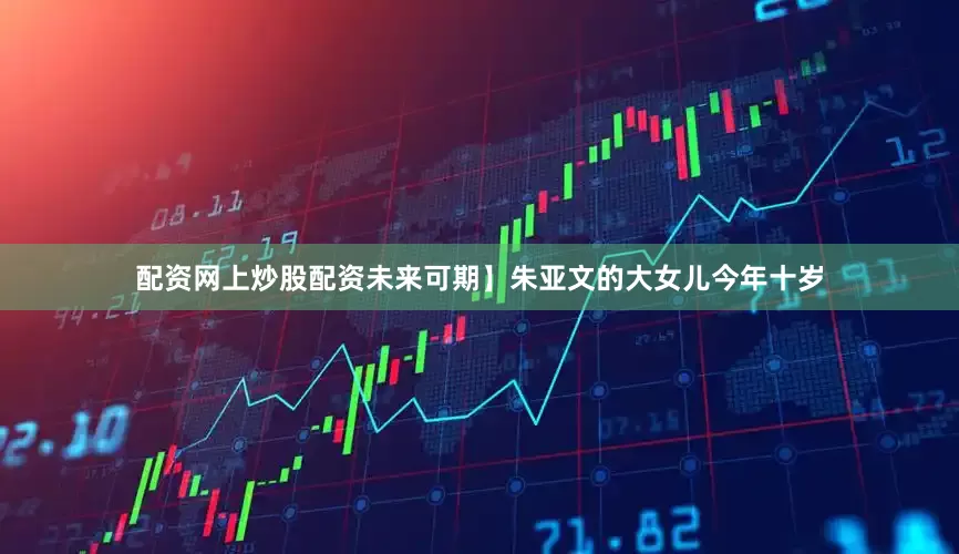 配资网上炒股配资未来可期】朱亚文的大女儿今年十岁